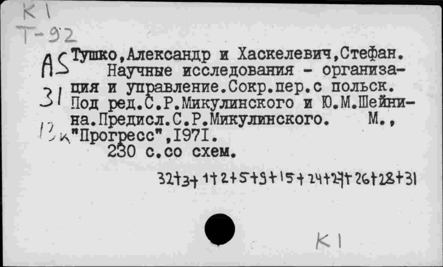 ﻿д г Тушко,Александр и Хаскелевин,Стефан.
П-> Научные исследования - организа-
| ция и управление.Сокр.пер.с польск.
31 Под ред.и.Р.Микулинского и Ю.М.Шейни-
на.Предисл.С.Р.Микулинского. М.,
'' ^"Прогресс",1971.
230 с.со схем.
31Ы П	М1&+31